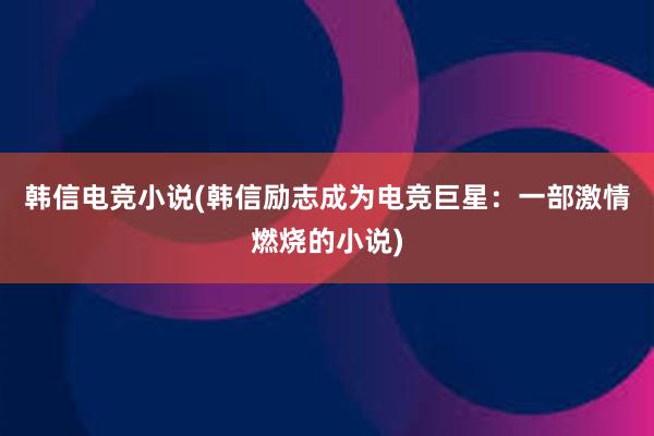 韩信电竞小说(韩信励志成为电竞巨星：一部激情燃烧的小说)