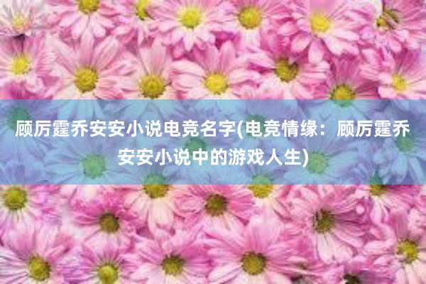 顾厉霆乔安安小说电竞名字(电竞情缘：顾厉霆乔安安小说中的游戏人生)