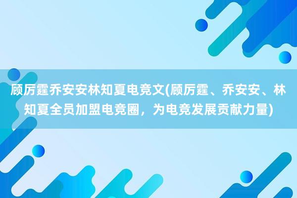 顾厉霆乔安安林知夏电竞文(顾厉霆、乔安安、林知夏全员加盟电竞圈，为电竞发展贡献力量)