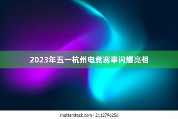 2023年五一杭州电竞赛事闪耀亮相