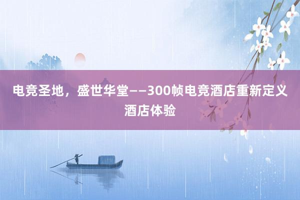 电竞圣地，盛世华堂——300帧电竞酒店重新定义酒店体验