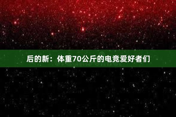 后的新：体重70公斤的电竞爱好者们