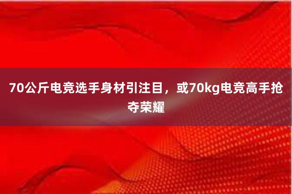 70公斤电竞选手身材引注目，或70kg电竞高手抢夺荣耀