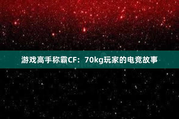 游戏高手称霸CF：70kg玩家的电竞故事