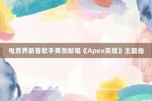 电竞界新晋歌手黄渤献唱《Apex英雄》主题曲