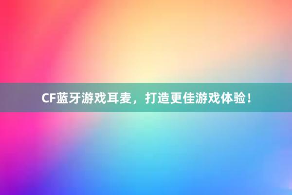 CF蓝牙游戏耳麦，打造更佳游戏体验！