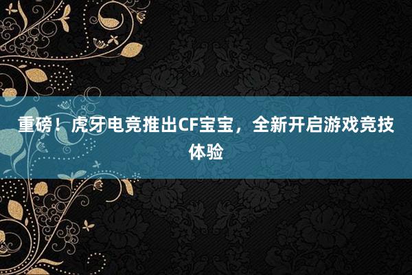 重磅！虎牙电竞推出CF宝宝，全新开启游戏竞技体验