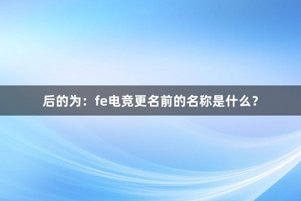 后的为：fe电竞更名前的名称是什么？