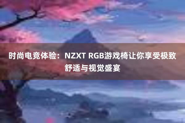 时尚电竞体验：NZXT RGB游戏椅让你享受极致舒适与视觉盛宴