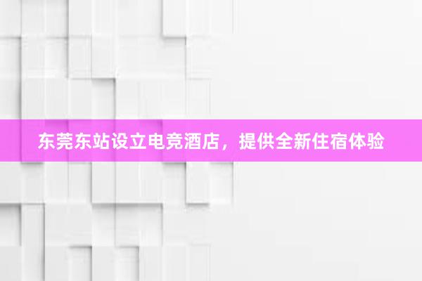 东莞东站设立电竞酒店，提供全新住宿体验