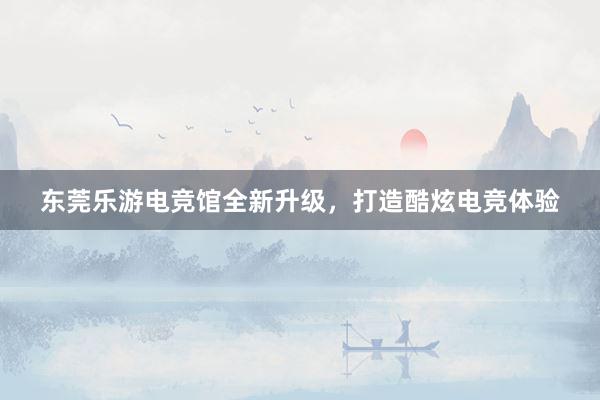 东莞乐游电竞馆全新升级，打造酷炫电竞体验