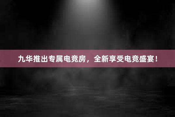 九华推出专属电竞房，全新享受电竞盛宴！