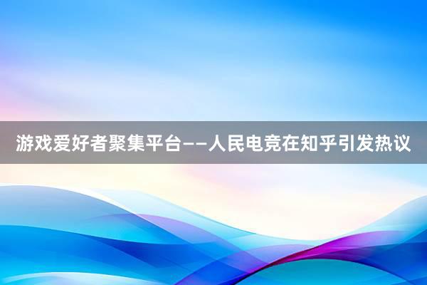 游戏爱好者聚集平台——人民电竞在知乎引发热议