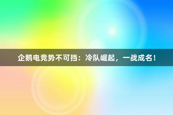 企鹅电竞势不可挡：冷队崛起，一战成名！