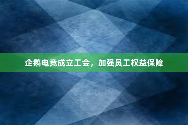 企鹅电竞成立工会，加强员工权益保障