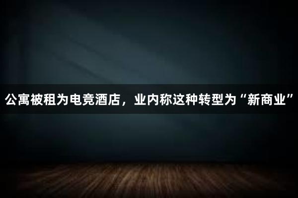 公寓被租为电竞酒店，业内称这种转型为“新商业”