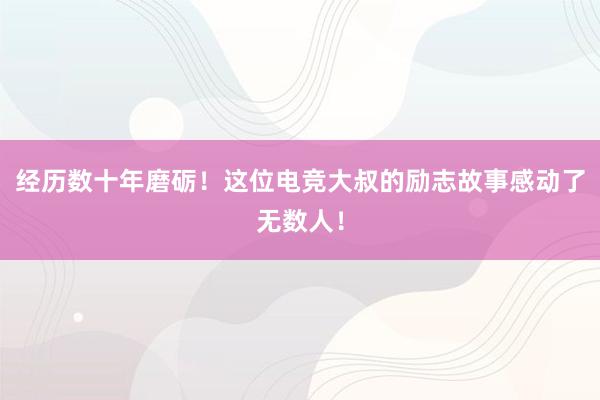 经历数十年磨砺！这位电竞大叔的励志故事感动了无数人！