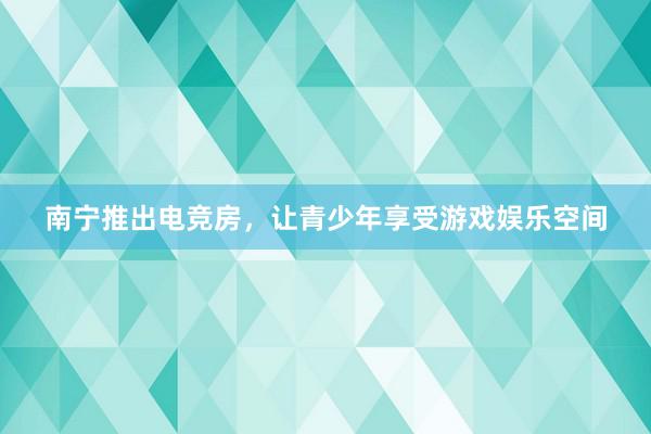 南宁推出电竞房，让青少年享受游戏娱乐空间