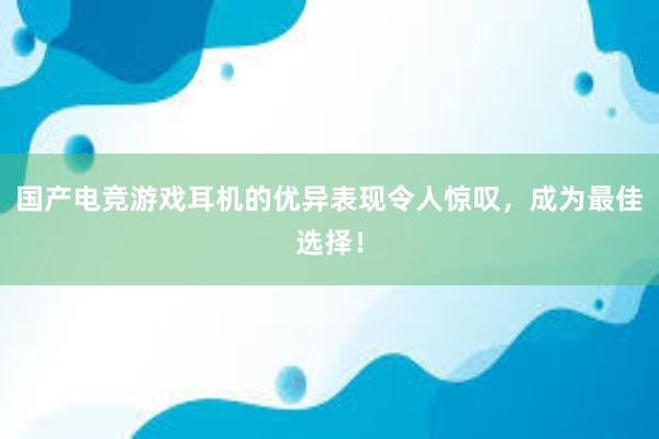 国产电竞游戏耳机的优异表现令人惊叹，成为最佳选择！