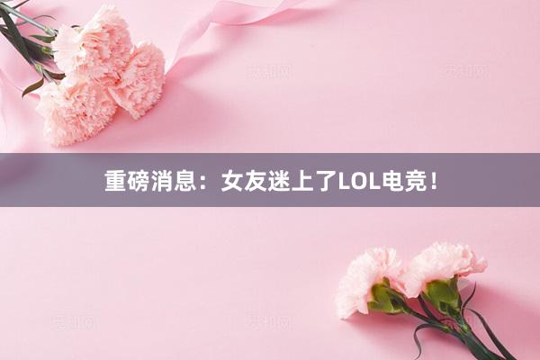 重磅消息：女友迷上了LOL电竞！