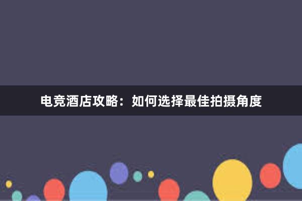 电竞酒店攻略：如何选择最佳拍摄角度