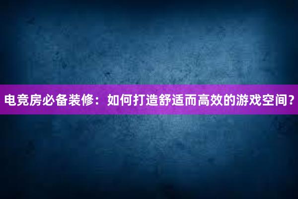 电竞房必备装修：如何打造舒适而高效的游戏空间？