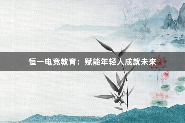 恒一电竞教育：赋能年轻人成就未来