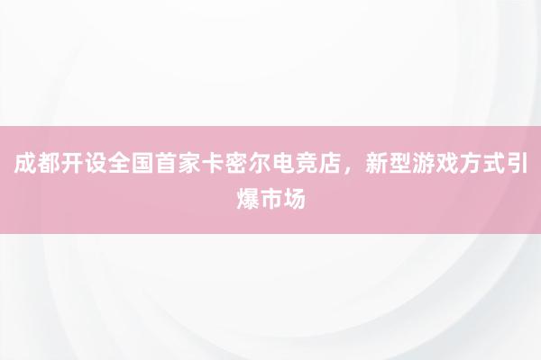 成都开设全国首家卡密尔电竞店，新型游戏方式引爆市场