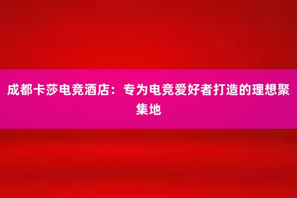 成都卡莎电竞酒店：专为电竞爱好者打造的理想聚集地