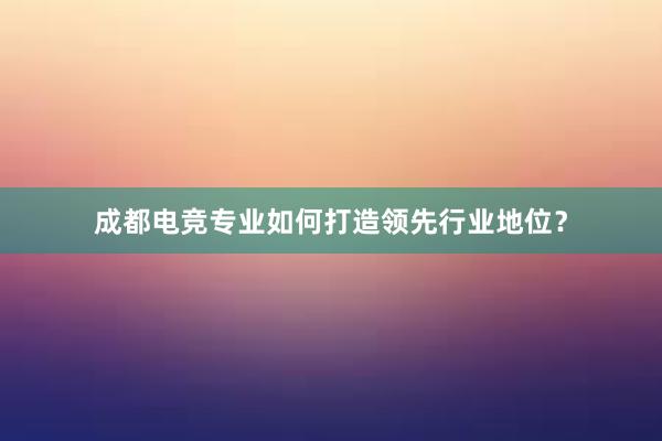 成都电竞专业如何打造领先行业地位？