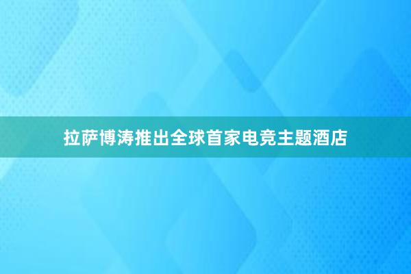 拉萨博涛推出全球首家电竞主题酒店