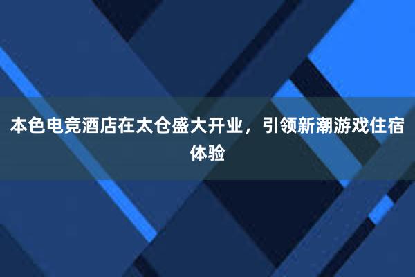 本色电竞酒店在太仓盛大开业，引领新潮游戏住宿体验