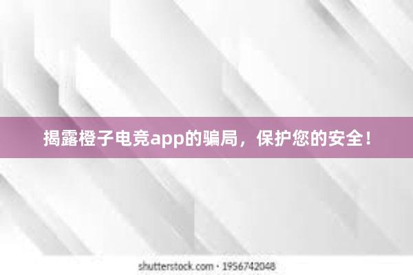 揭露橙子电竞app的骗局，保护您的安全！