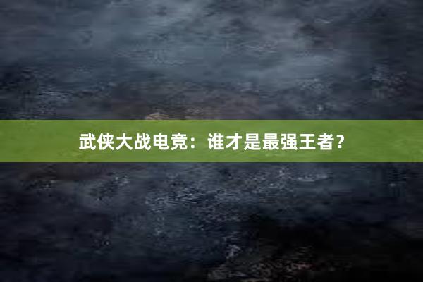 武侠大战电竞：谁才是最强王者？