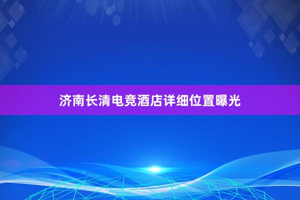 济南长清电竞酒店详细位置曝光