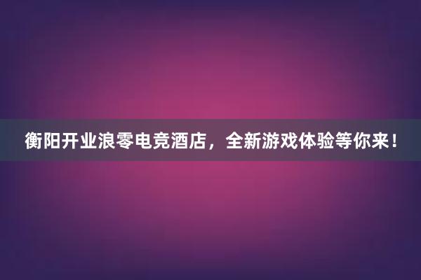 衡阳开业浪零电竞酒店，全新游戏体验等你来！