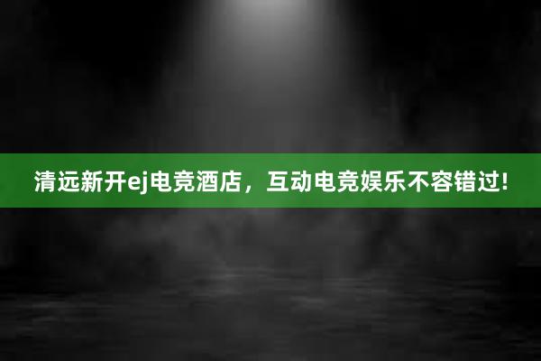 清远新开ej电竞酒店，互动电竞娱乐不容错过!