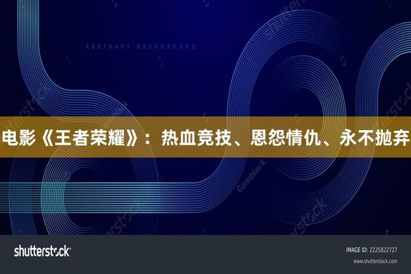 电影《王者荣耀》：热血竞技、恩怨情仇、永不抛弃