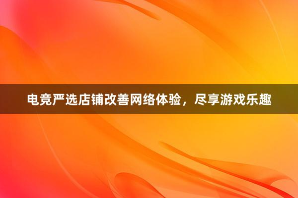 电竞严选店铺改善网络体验，尽享游戏乐趣