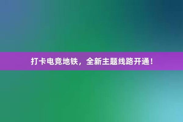 打卡电竞地铁，全新主题线路开通！