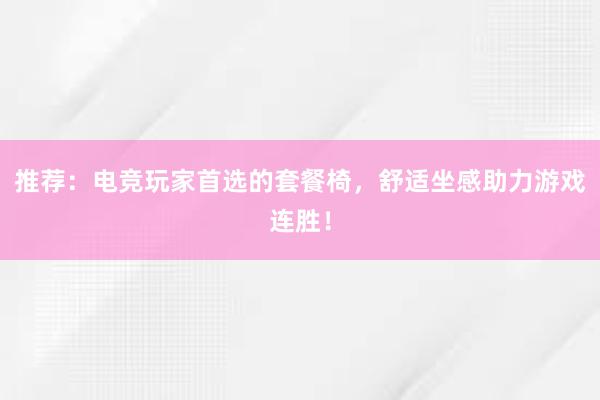 推荐：电竞玩家首选的套餐椅，舒适坐感助力游戏连胜！