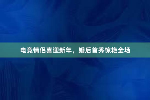 电竞情侣喜迎新年，婚后首秀惊艳全场