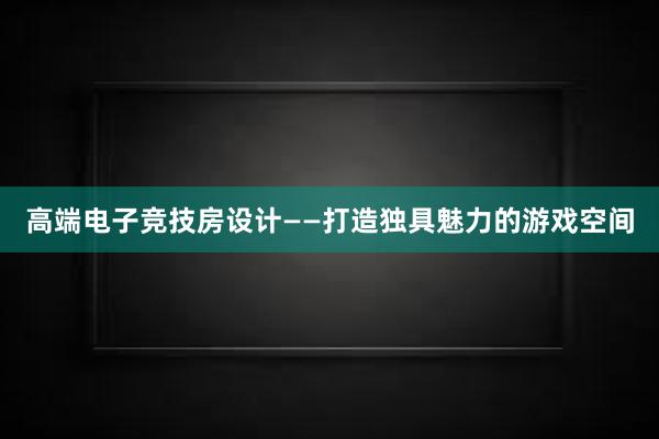 高端电子竞技房设计——打造独具魅力的游戏空间