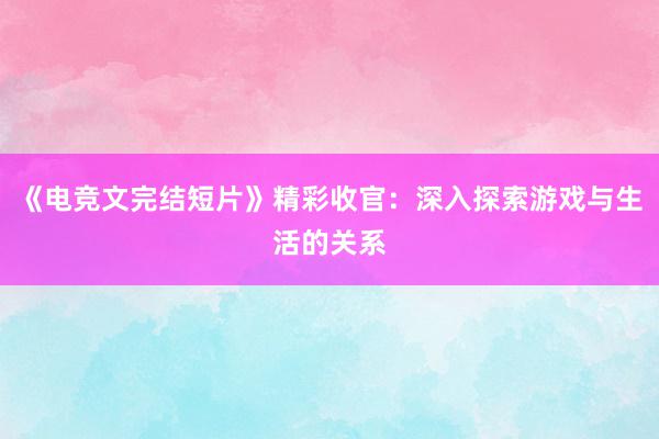 《电竞文完结短片》精彩收官：深入探索游戏与生活的关系