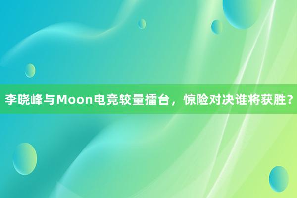 李晓峰与Moon电竞较量擂台，惊险对决谁将获胜？