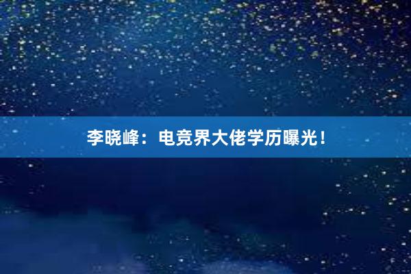 李晓峰：电竞界大佬学历曝光！