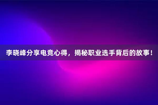 李晓峰分享电竞心得，揭秘职业选手背后的故事！