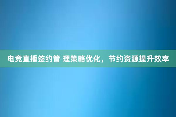 电竞直播签约管 理策略优化，节约资源提升效率