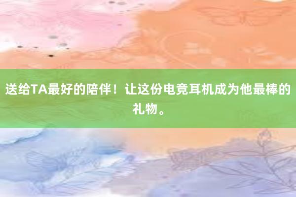 送给TA最好的陪伴！让这份电竞耳机成为他最棒的礼物。