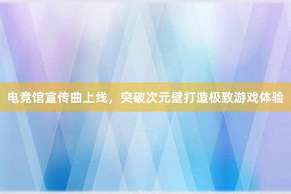 电竞馆宣传曲上线，突破次元壁打造极致游戏体验